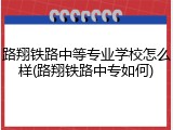 路翔铁路中等专业学校怎么样(路翔铁路中专如何)