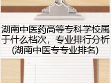 湖南中医药高等专科学校属于什么档次，专业排行分析(湖南中医专专业排名)