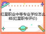 红星职业中等专业学校怎么样(红星职专评价)