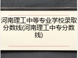 河南理工中等专业学校录取分数线(河南理工中专分数线)