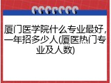 厦门医学院什么专业最好，一年招多少人(厦医热门专业及人数)