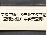 安徽广播中等专业学校学籍查询(安徽广专学籍查询)