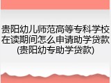 贵阳幼儿师范高等专科学校在读期间怎么申请助学贷款(贵阳幼专助学贷款)