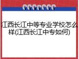 江西长江中等专业学校怎么样(江西长江中专如何)