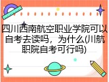 四川西南航空职业学院可以自考去读吗，为什么(川航职院自考可行吗)