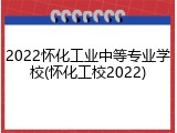 2022怀化工业中等专业学校(怀化工校2022)