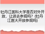 牡丹江医科大学是否对外开放，让进去参观吗？(牡丹江医大开放参观吗)