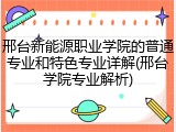 邢台新能源职业学院的普通专业和特色专业详解(邢台学院专业解析)