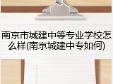 南京市城建中等专业学校怎么样(南京城建中专如何)