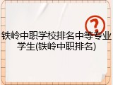 铁岭中职学校排名中等专业学生(铁岭中职排名)