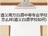 遵义南方白酒中等专业学校怎么样(遵义白酒学校如何)