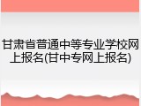甘肃省普通中等专业学校网上报名(甘中专网上报名)