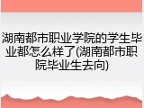湖南都市职业学院的学生毕业都怎么样了(湖南都市职院毕业生去向)