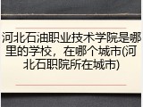 河北石油职业技术学院是哪里的学校，在哪个城市(河北石职院所在城市)