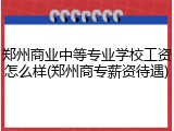 郑州商业中等专业学校工资怎么样(郑州商专薪资待遇)