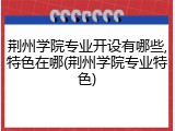 荆州学院专业开设有哪些,特色在哪(荆州学院专业特色)
