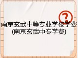 南京玄武中等专业学校学费(南京玄武中专学费)