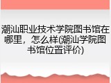 潮汕职业技术学院图书馆在哪里，怎么样(潮汕学院图书馆位置评价)