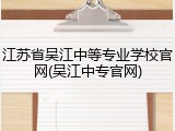 江苏省吴江中等专业学校官网(吴江中专官网)