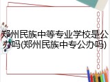 郑州民族中等专业学校是公办吗(郑州民族中专公办吗)