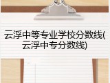云浮中等专业学校分数线(云浮中专分数线)