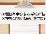 沧州渤海中等专业学校新校区在哪(沧州渤海新校位置)
