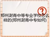郑州澍青中等专业学校怎么样的(郑州澍青中专如何)