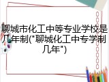 聊城市化工中等专业学校是几年制("聊城化工中专学制几年")