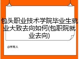 包头职业技术学院毕业生就业大致去向如何(包职院就业去向)