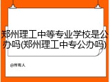 郑州理工中等专业学校是公办吗(郑州理工中专公办吗)
