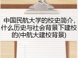 中国民航大学的校史简介，什么历史与社会背景下建校的(中航大建校背景)