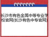 长沙市有色金属中等专业学校官网(长沙有色中专官网)