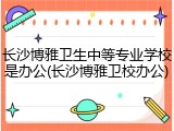 长沙博雅卫生中等专业学校是办公(长沙博雅卫校办公)