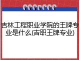 吉林工程职业学院的王牌专业是什么(吉职王牌专业)