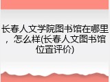 长春人文学院图书馆在哪里，怎么样(长春人文图书馆位置评价)