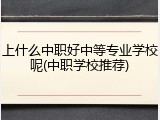 上什么中职好中等专业学校呢(中职学校推荐)