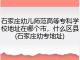 石家庄幼儿师范高等专科学校地址在哪个市，什么区县(石家庄幼专地址)