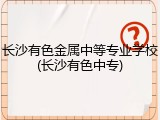 长沙有色金属中等专业学校(长沙有色中专)