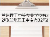 兰州理工中等专业学校有32吗(兰州理工中专有32吗)