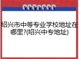 绍兴市中等专业学校地址在哪里?(绍兴中专地址)