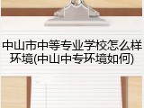 中山市中等专业学校怎么样环境(中山中专环境如何)