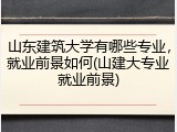 山东建筑大学有哪些专业，就业前景如何(山建大专业就业前景)