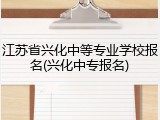 江苏省兴化中等专业学校报名(兴化中专报名)