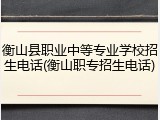 衡山县职业中等专业学校招生电话(衡山职专招生电话)