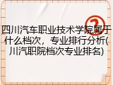 四川汽车职业技术学院属于什么档次，专业排行分析(川汽职院档次专业排名)