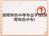 湖南有色中等专业学校(湖南有色中专)