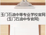 玉门石油中等专业学校官网(玉门石油中专官网)