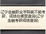 辽宁金融职业学院能不能考研，成绩在哪里查询(辽宁金融考研成绩查询)