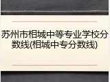 苏州市相城中等专业学校分数线(相城中专分数线)