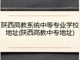 陕西高教系统中等专业学校地址(陕西高教中专地址)
